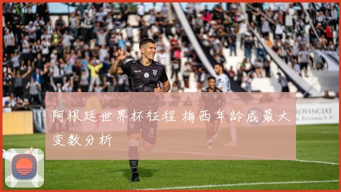 阿根廷世界杯征程 梅西年龄成最大变数分析