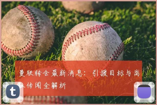 曼联转会最新消息:引援目标与离队传闻全解析