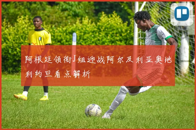 阿根廷领衔J组迎战阿尔及利亚奥地利约旦看点解析